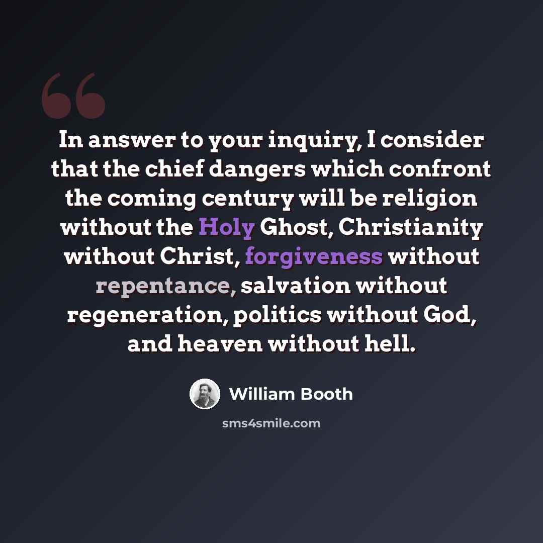 “In answer to your inquiry, I consider that the chief dangers which confront the coming century will be religion without the Holy Ghost, Christianity without Christ, forgiveness without repentance, salvation without regeneration, politics without God, and heaven without hell.” quote by William Booth
