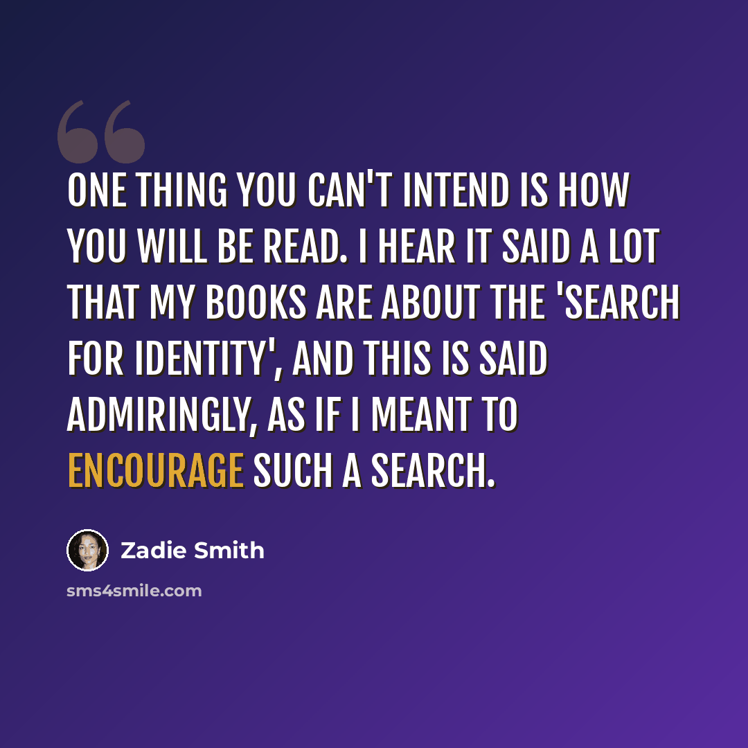 “One thing you can't intend is how you will be read. I hear it said a lot that my books are about the 'search for identity', and this is said admiringly, as if I meant to encourage such a search.” quote by Zadie Smith