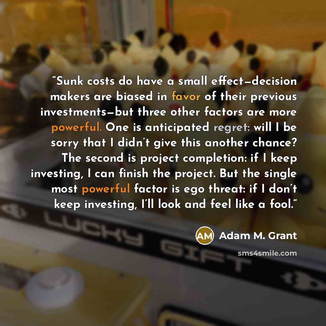 “Sunk costs do have a small effect—decision makers are biased in favor of their previous investments—but three other factors are more powerful. One is anticipated regret: will I be sorry that I didn’t give this another chance? The second is project completion: if I keep investing, I can finish the…” quote by Adam M. Grant