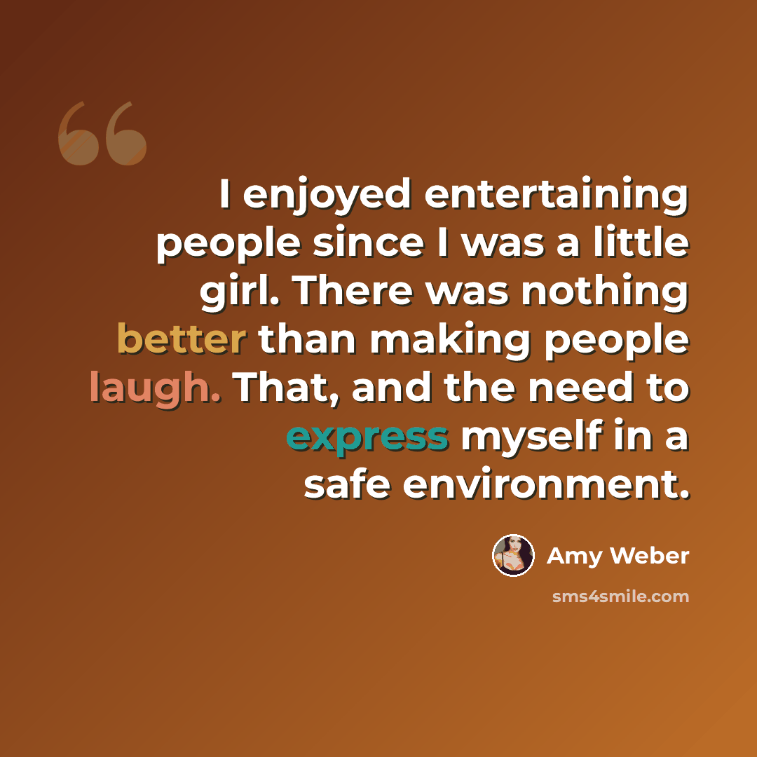 “I enjoyed entertaining people since I was a little girl. There was nothing better than making people laugh. That, and the need to express myself in a safe environment.” quote by Amy Weber