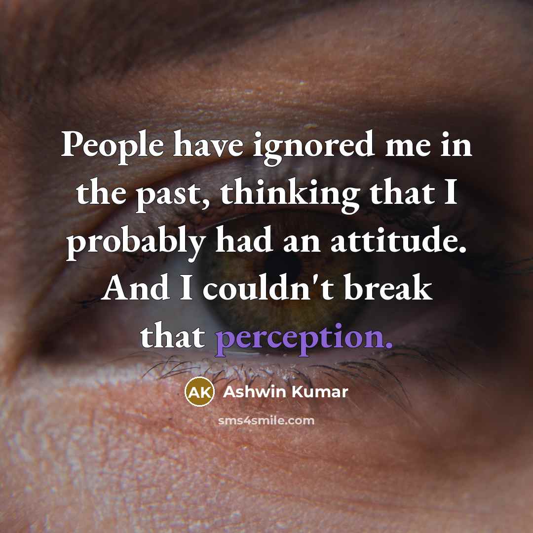 “People have ignored me in the past, thinking that I probably had an attitude. And I couldn't break that perception.” quote by Ashwin Kumar