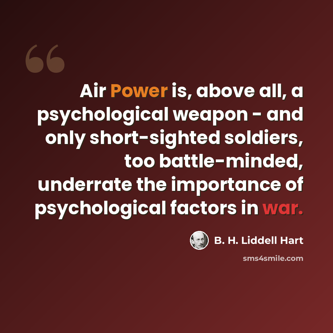 “Air Power is, above all, a psychological weapon - and only short-sighted soldiers, too battle-minded, underrate the importance of psychological factors in war.” quote by B. H. Liddell Hart