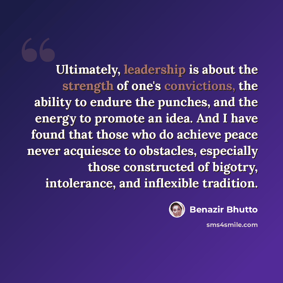 “Ultimately, leadership is about the strength of one's convictions, the ability to endure the punches, and the energy to promote an idea. And I have found that those who do achieve peace never acquiesce to obstacles, especially those constructed of bigotry, intolerance, and inflexible tradition.” quote by Benazir Bhutto