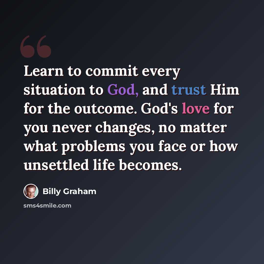 “Learn to commit every situation to God, and trust Him for the outcome. God's love for you never changes, no matter what problems you face or how unsettled life becomes.” quote by Billy Graham