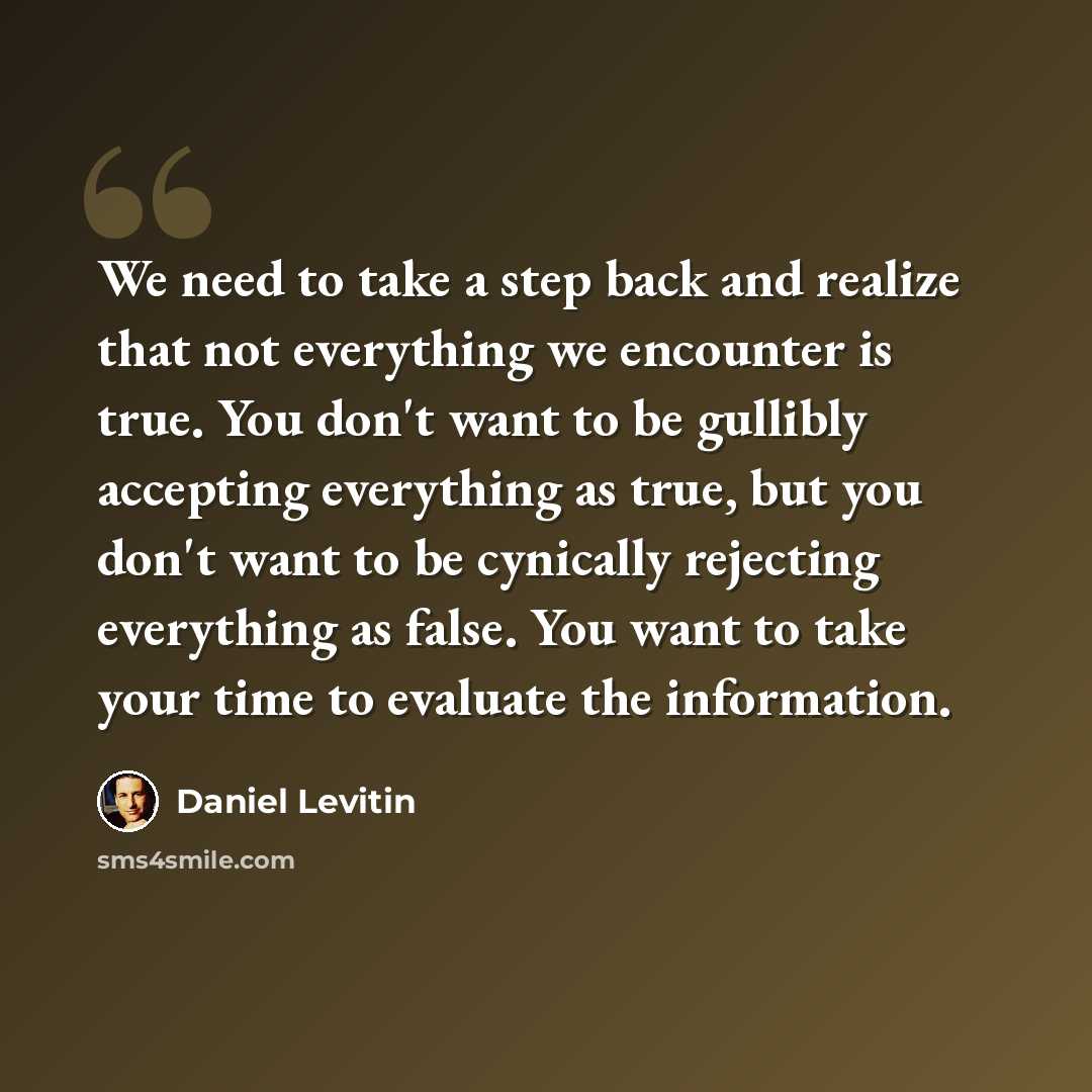 “We need to take a step back and realize that not everything we encounter is true. You don't want to be gullibly accepting everything as true, but you don't want to be cynically rejecting everything as false. You want to take your time to evaluate the information.” quote by Daniel Levitin