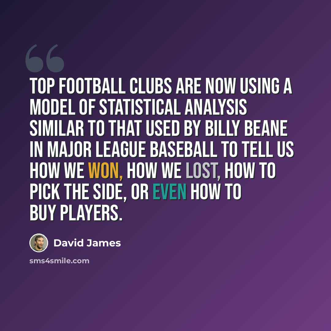 “Top football clubs are now using a model of statistical analysis similar to that used by Billy Beane in Major League Baseball to tell us how we won, how we lost, how to pick the side, or even how to buy players.” quote by David James