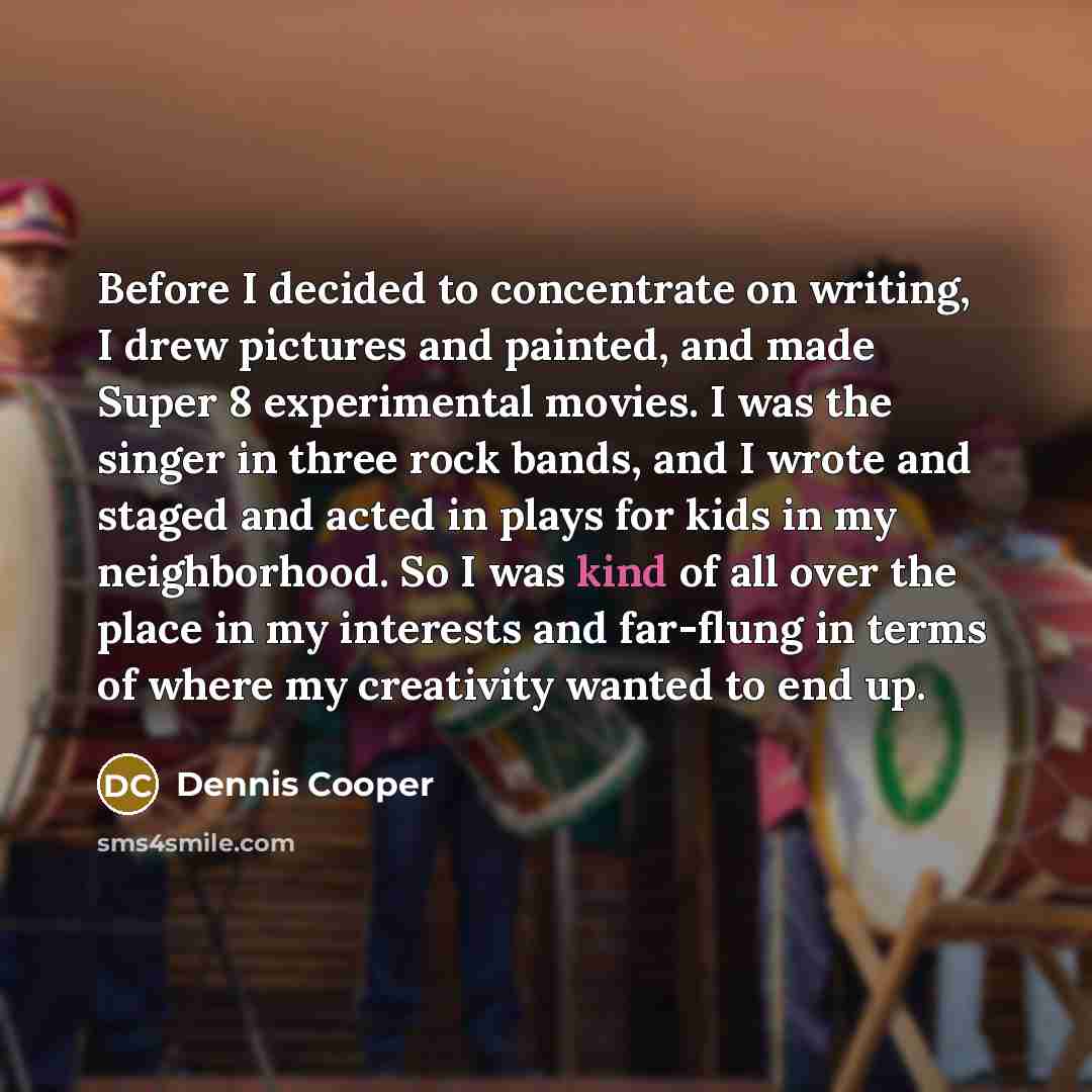 “Before I decided to concentrate on writing, I drew pictures and painted, and made Super 8 experimental movies. I was the singer in three rock bands, and I wrote and staged and acted in plays for kids in my neighborhood. So I was kind of all over the place in my interests and far-flung in terms of…” quote by Dennis Cooper
