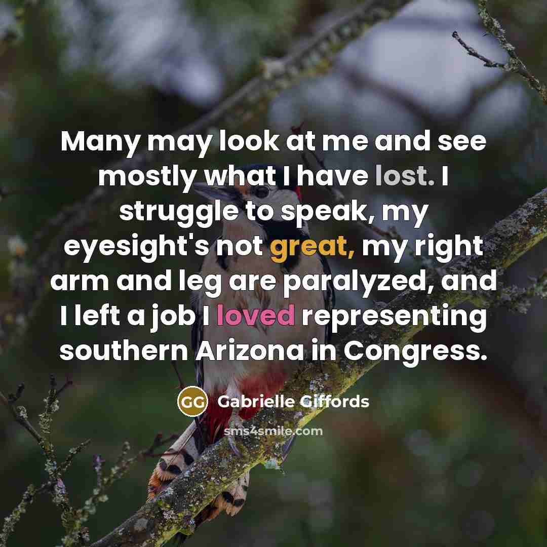 “Many may look at me and see mostly what I have lost. I struggle to speak, my eyesight's not great, my right arm and leg are paralyzed, and I left a job I loved representing southern Arizona in Congress.” quote by Gabrielle Giffords
