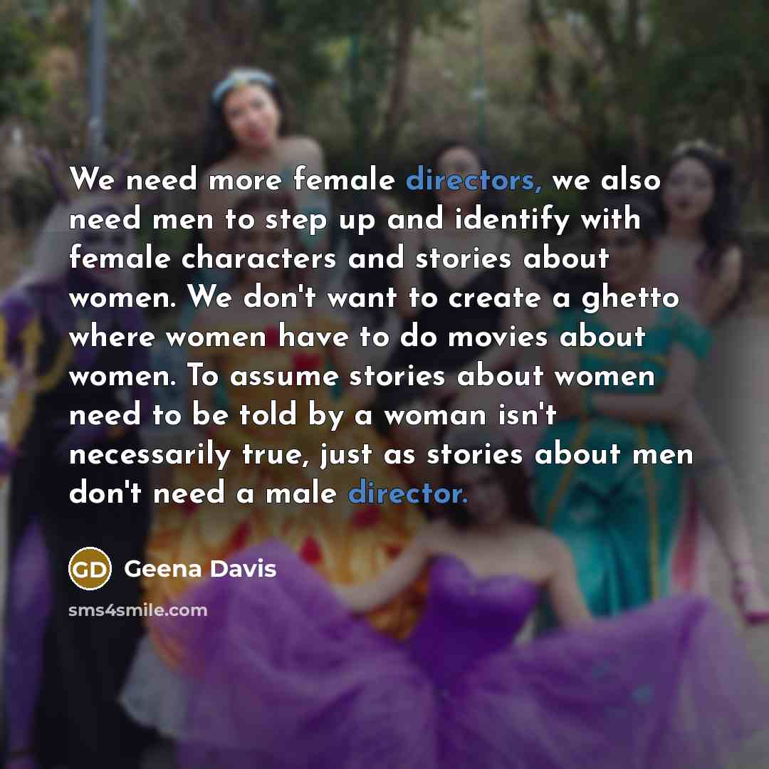 “We need more female directors, we also need men to step up and identify with female characters and stories about women. We don't want to create a ghetto where women have to do movies about women. To assume stories about women need to be told by a woman isn't necessarily true, just as stories about…” quote by Geena Davis