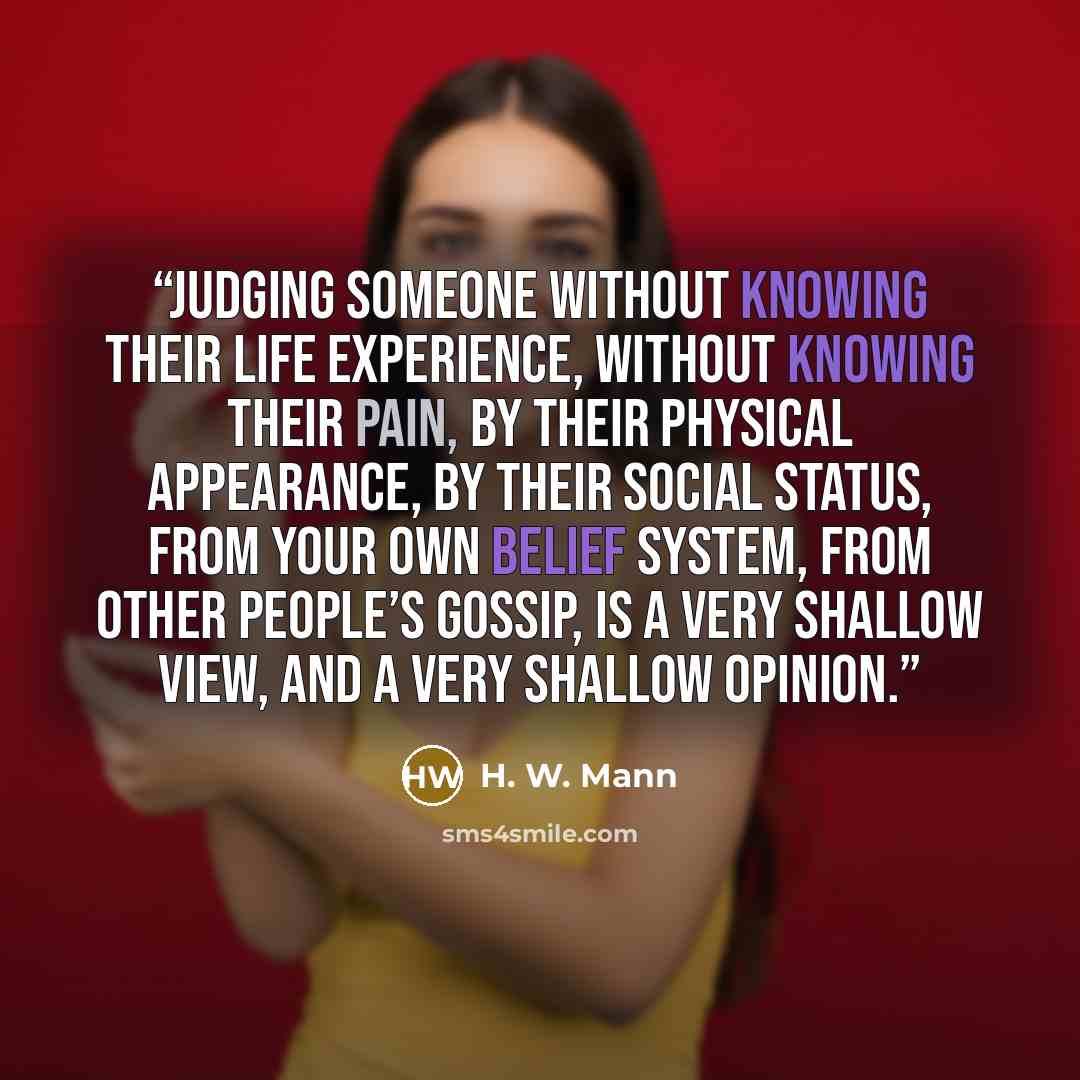 “Judging someone without knowing their life experience, without knowing their pain, by their physical appearance, by their social status, from your own belief system, from other people’s gossip, is a very shallow view, and a very shallow opinion.” quote by H. W. Mann