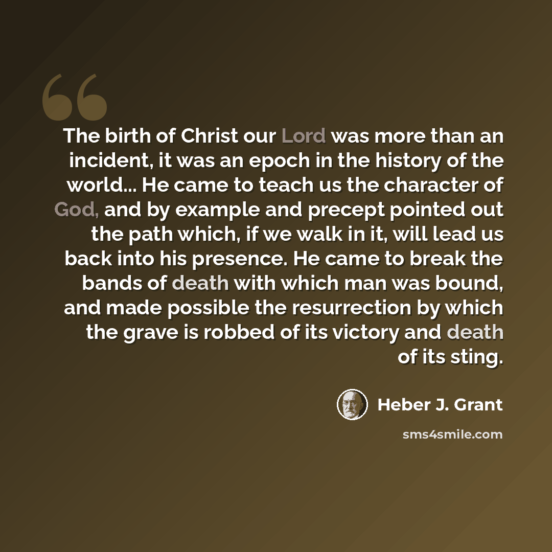 “The birth of Christ our Lord was more than an incident, it was an epoch in the history of the world... He came to teach us the character of God, and by example and precept pointed out the path which, if we walk in it, will lead us back into his presence. He came to break the bands of death with…” quote by Heber J. Grant