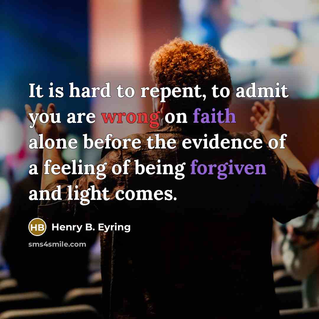 “It is hard to repent, to admit you are wrong on faith alone before the evidence of a feeling of being forgiven and light comes.” quote by Henry B. Eyring