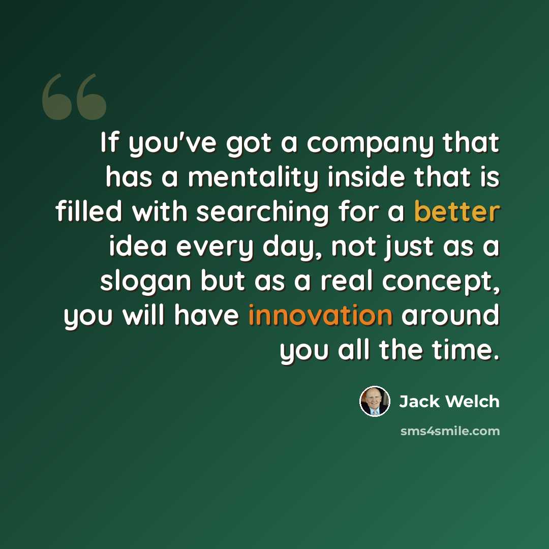 “If you've got a company that has a mentality inside that is filled with searching for a better idea every day, not just as a slogan but as a real concept, you will have innovation around you all the time.” quote by Jack Welch