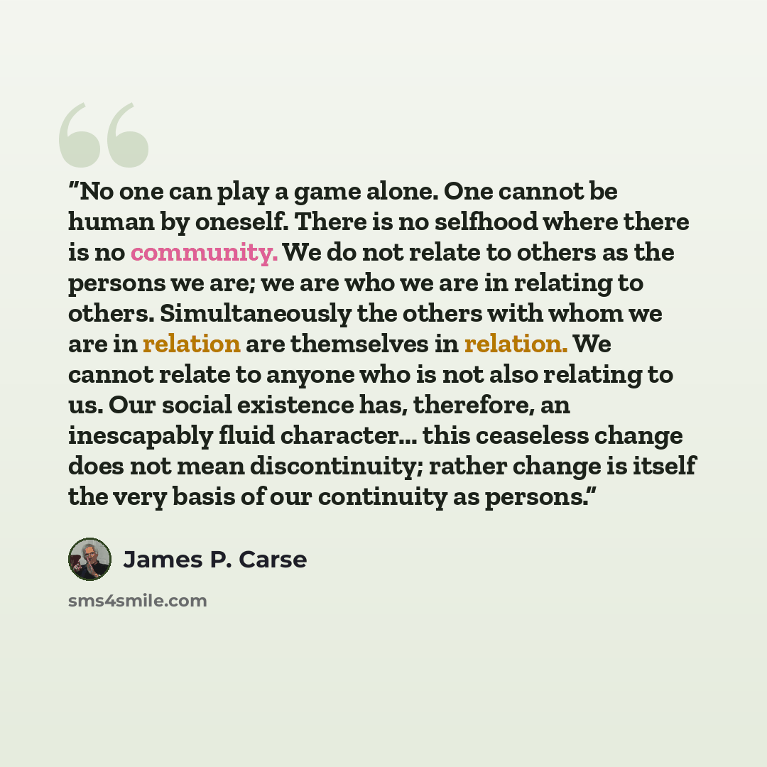 “No one can play a game alone. One cannot be human by oneself. There is no selfhood where there is no community. We do not relate to others as the persons we are; we are who we are in relating to others. Simultaneously the others with whom we are in relation are themselves in relation. We cannot…” quote by James P. Carse