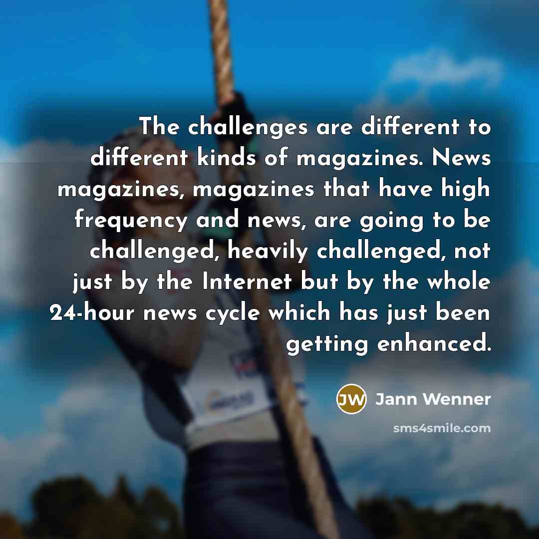 “The challenges are different to different kinds of magazines. News magazines, magazines that have high frequency and news, are going to be challenged, heavily challenged, not just by the Internet but by the whole 24-hour news cycle which has just been getting enhanced.” quote by Jann Wenner
