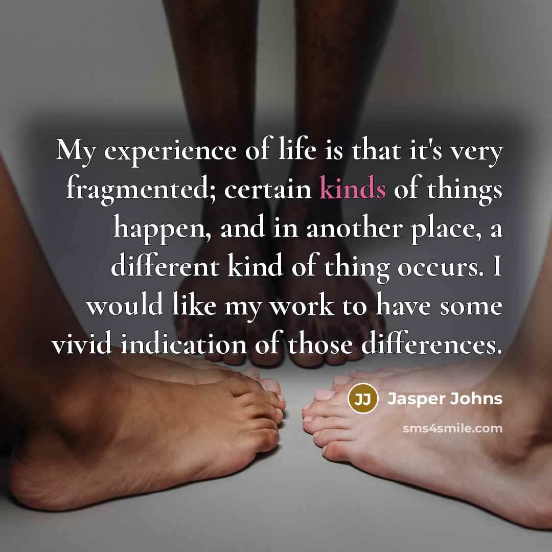 “My experience of life is that it's very fragmented; certain kinds of things happen, and in another place, a different kind of thing occurs. I would like my work to have some vivid indication of those differences.” quote by Jasper Johns