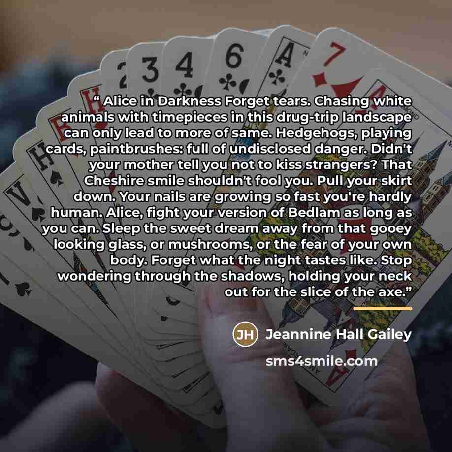“Alice in Darkness Forget tears. Chasing white animals with timepieces in this drug-trip landscape can only lead to more of same. Hedgehogs, playing cards, paintbrushes: full of undisclosed danger. Didn't your mother tell you not to kiss strangers? That Cheshire smile shouldn't fool you. Pull your…” quote by Jeannine Hall Gailey