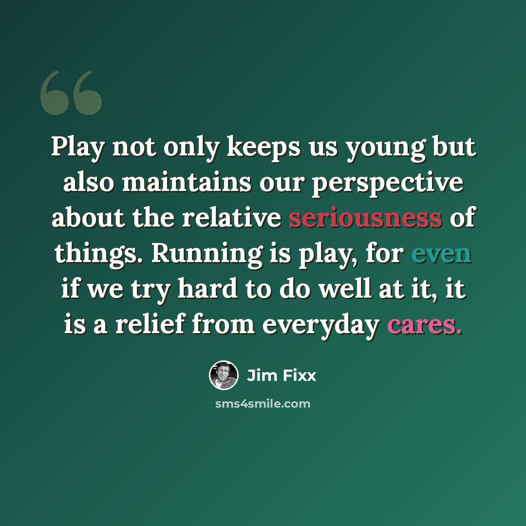 “Play not only keeps us young but also maintains our perspective about the relative seriousness of things. Running is play, for even if we try hard to do well at it, it is a relief from everyday cares.” quote by Jim Fixx