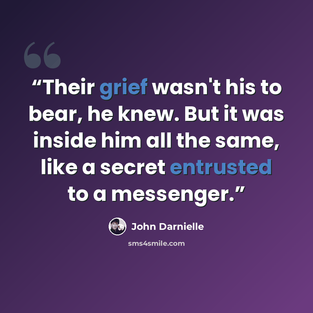 “Their grief wasn't his to bear, he knew. But it was inside him all the same, like a secret entrusted to a messenger.” quote by John Darnielle