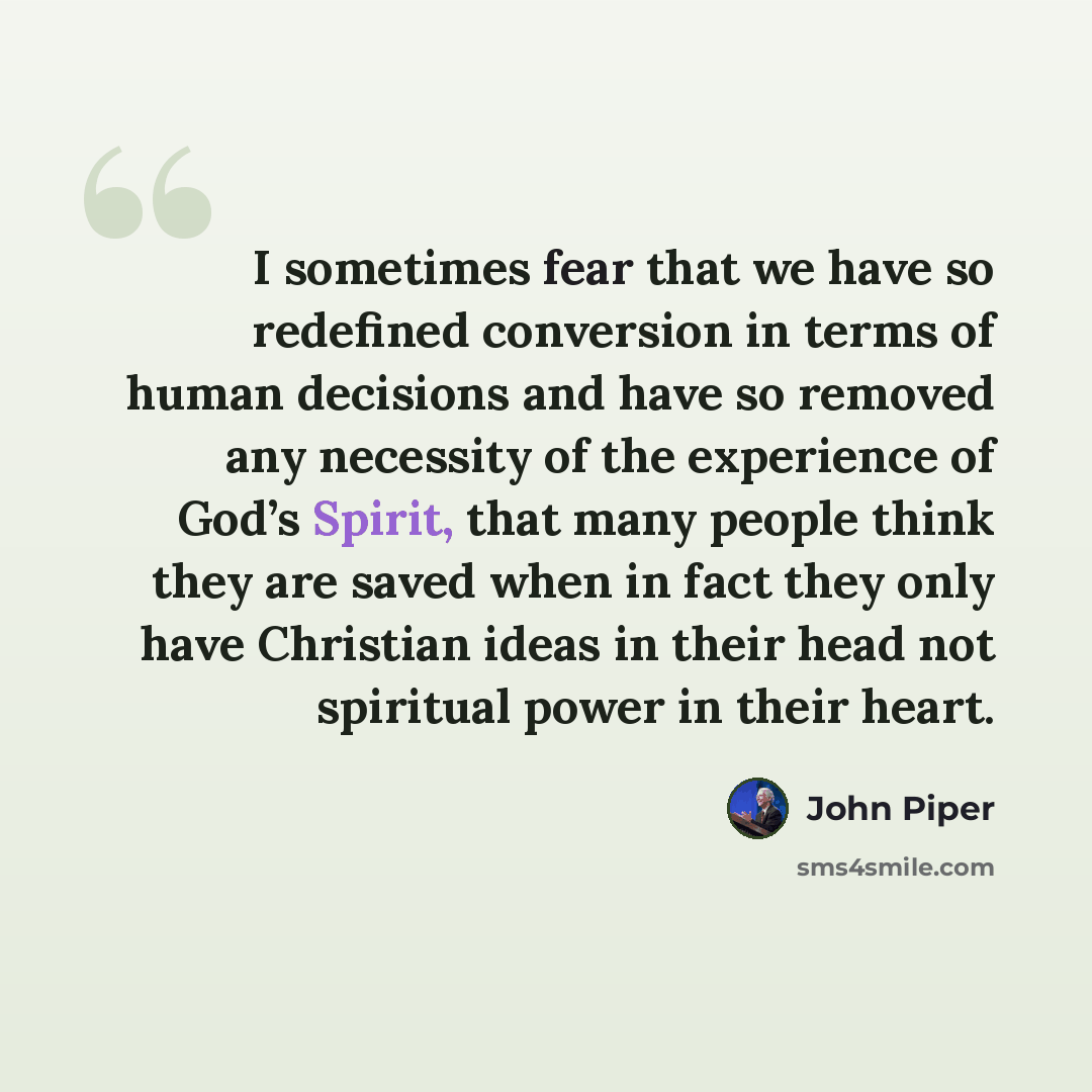 “I sometimes fear that we have so redefined conversion in terms of human decisions and have so removed any necessity of the experience of God’s Spirit, that many people think they are saved when in fact they only have Christian ideas in their head not spiritual power in their heart.” quote by John Piper