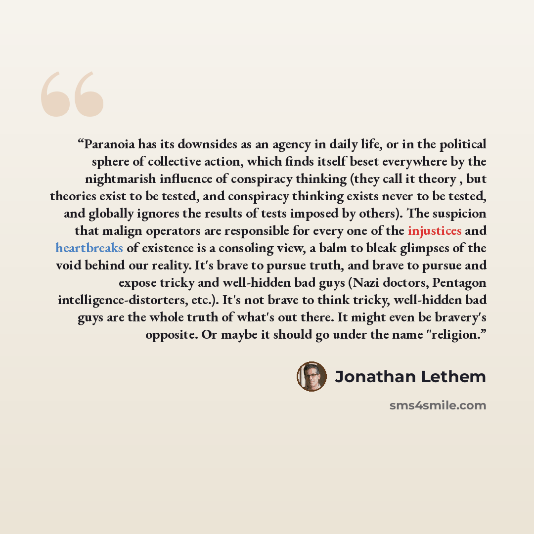 “Paranoia has its downsides as an agency in daily life, or in the political sphere of collective action, which finds itself beset everywhere by the nightmarish influence of conspiracy thinking (they call it theory , but theories exist to be tested, and conspiracy thinking exists never to be tested…” quote by Jonathan Lethem