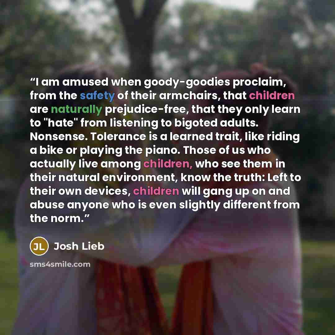 “I am amused when goody-goodies proclaim, from the safety of their armchairs, that children are naturally prejudice-free, that they only learn to "hate" from listening to bigoted adults. Nonsense. Tolerance is a learned trait, like riding a bike or playing the piano. Those of us who actually live…” quote by Josh Lieb