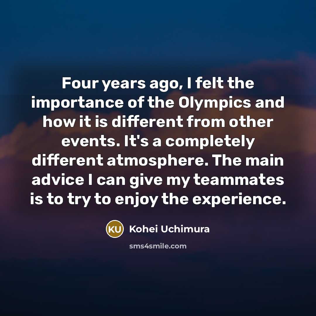 “Four years ago, I felt the importance of the Olympics and how it is different from other events. It's a completely different atmosphere. The main advice I can give my teammates is to try to enjoy the experience.” quote by Kohei Uchimura