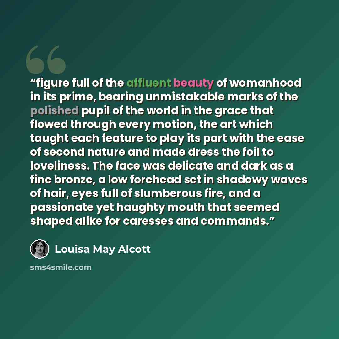 “figure full of the affluent beauty of womanhood in its prime, bearing unmistakable marks of the polished pupil of the world in the grace that flowed through every motion, the art which taught each feature to play its part with the ease of second nature and made dress the foil to loveliness. The…” quote by Louisa May Alcott