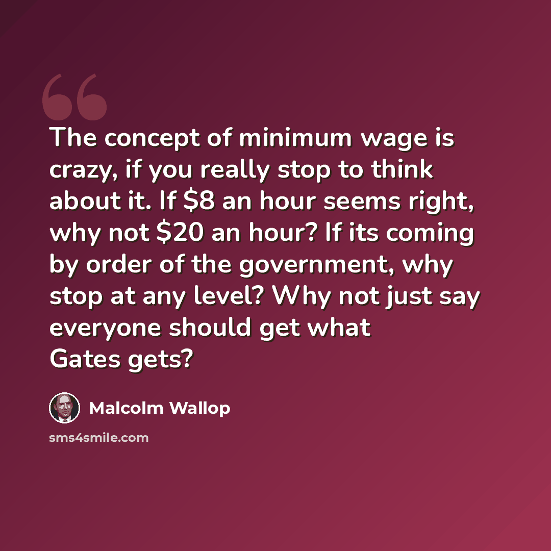 “The concept of minimum wage is crazy, if you really stop to think about it. If $8 an hour seems right, why not $20 an hour? If its coming by order of the government, why stop at any level? Why not just say everyone should get what Gates gets?” quote by Malcolm Wallop