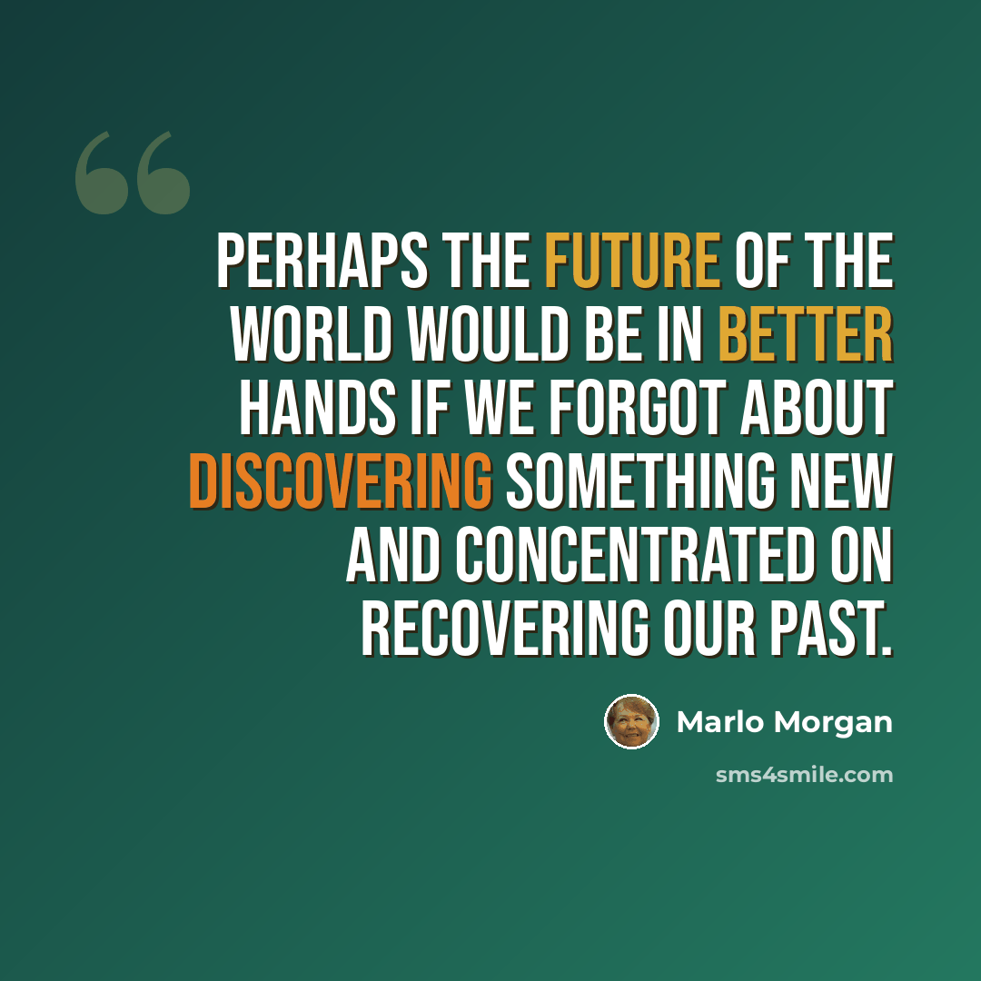 “Perhaps the future of the world would be in better hands if we forgot about discovering something new and concentrated on recovering our past.” quote by Marlo Morgan