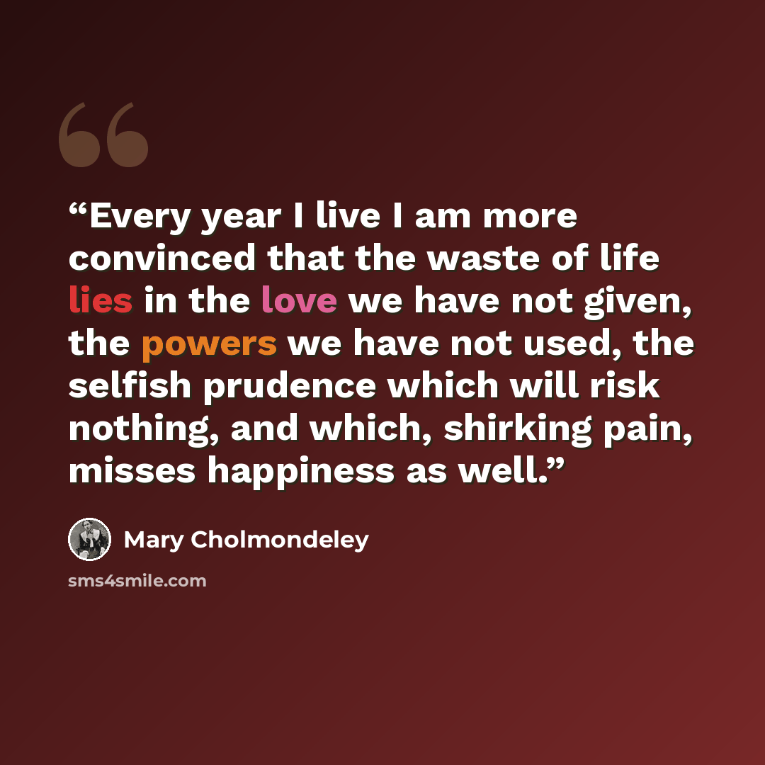 “Every year I live I am more convinced that the waste of life lies in the love we have not given, the powers we have not used, the selfish prudence which will risk nothing, and which, shirking pain, misses happiness as well.” quote by Mary Cholmondeley