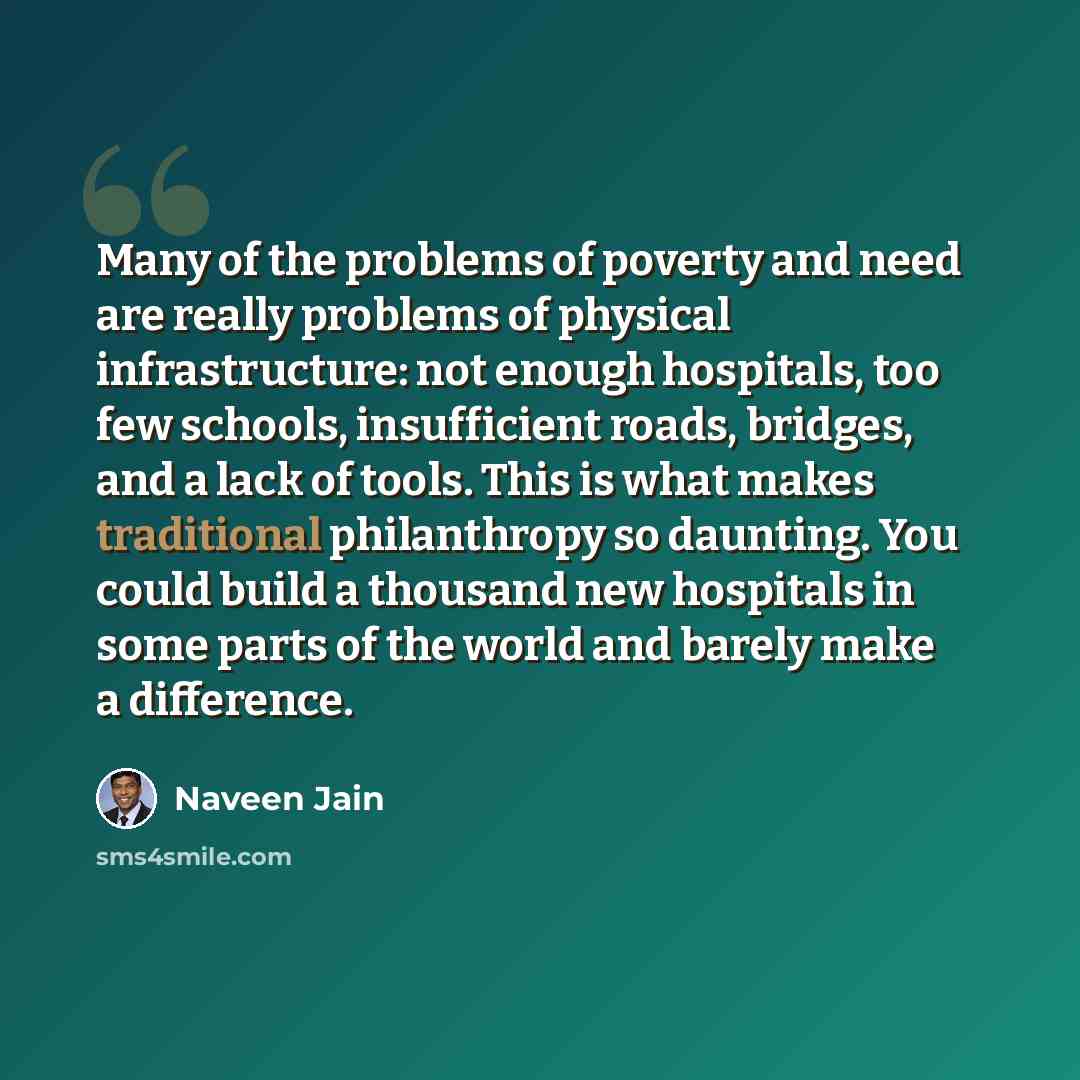 “Many of the problems of poverty and need are really problems of physical infrastructure: not enough hospitals, too few schools, insufficient roads, bridges, and a lack of tools. This is what makes traditional philanthropy so daunting. You could build a thousand new hospitals in some parts of the…” quote by Naveen Jain