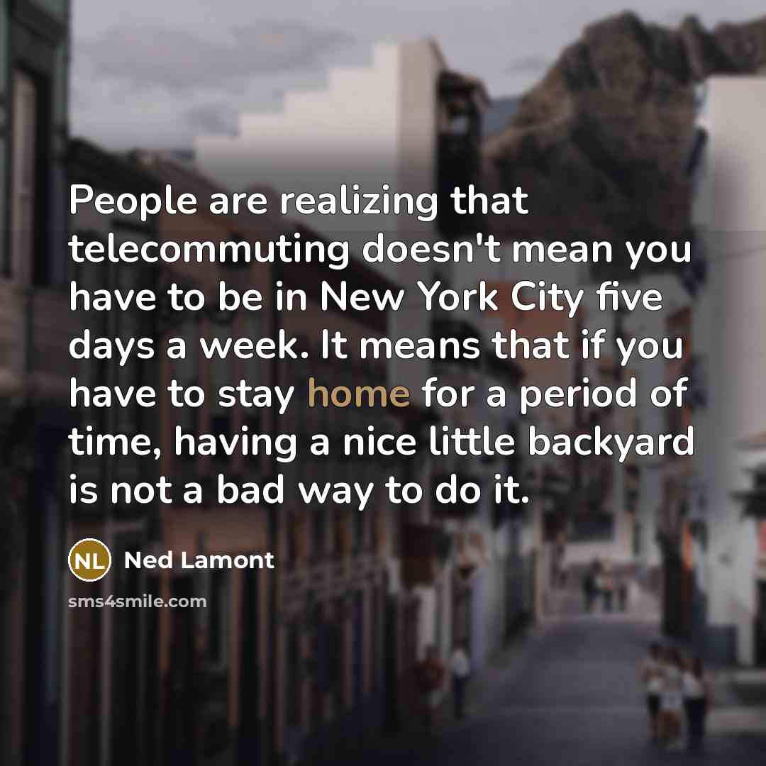 “People are realizing that telecommuting doesn't mean you have to be in New York City five days a week. It means that if you have to stay home for a period of time, having a nice little backyard is not a bad way to do it.” quote by Ned Lamont