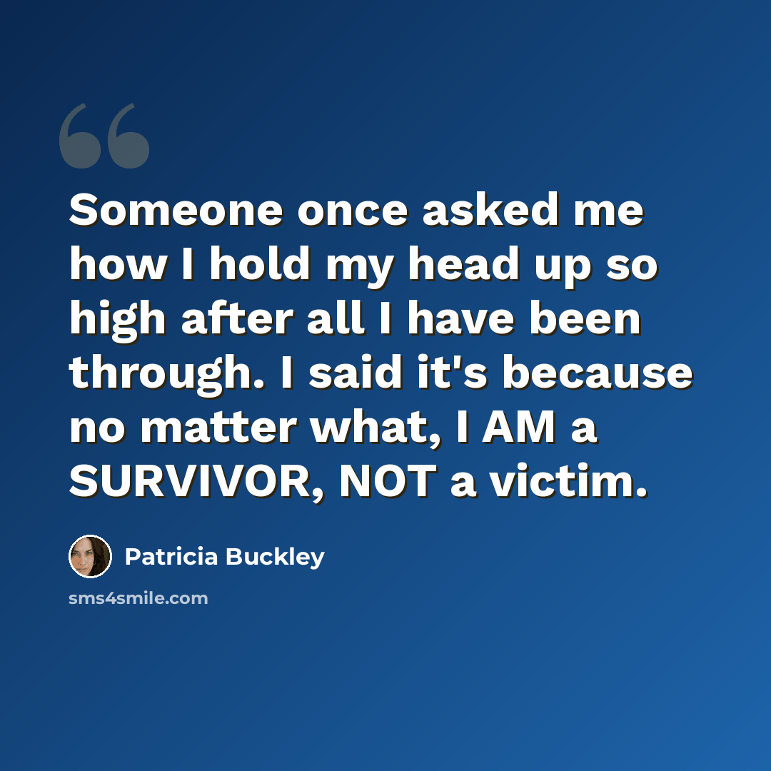 “Someone once asked me how I hold my head up so high after all I have been through. I said it's because no matter what, I AM a SURVIVOR, NOT a victim.” quote by Patricia Buckley