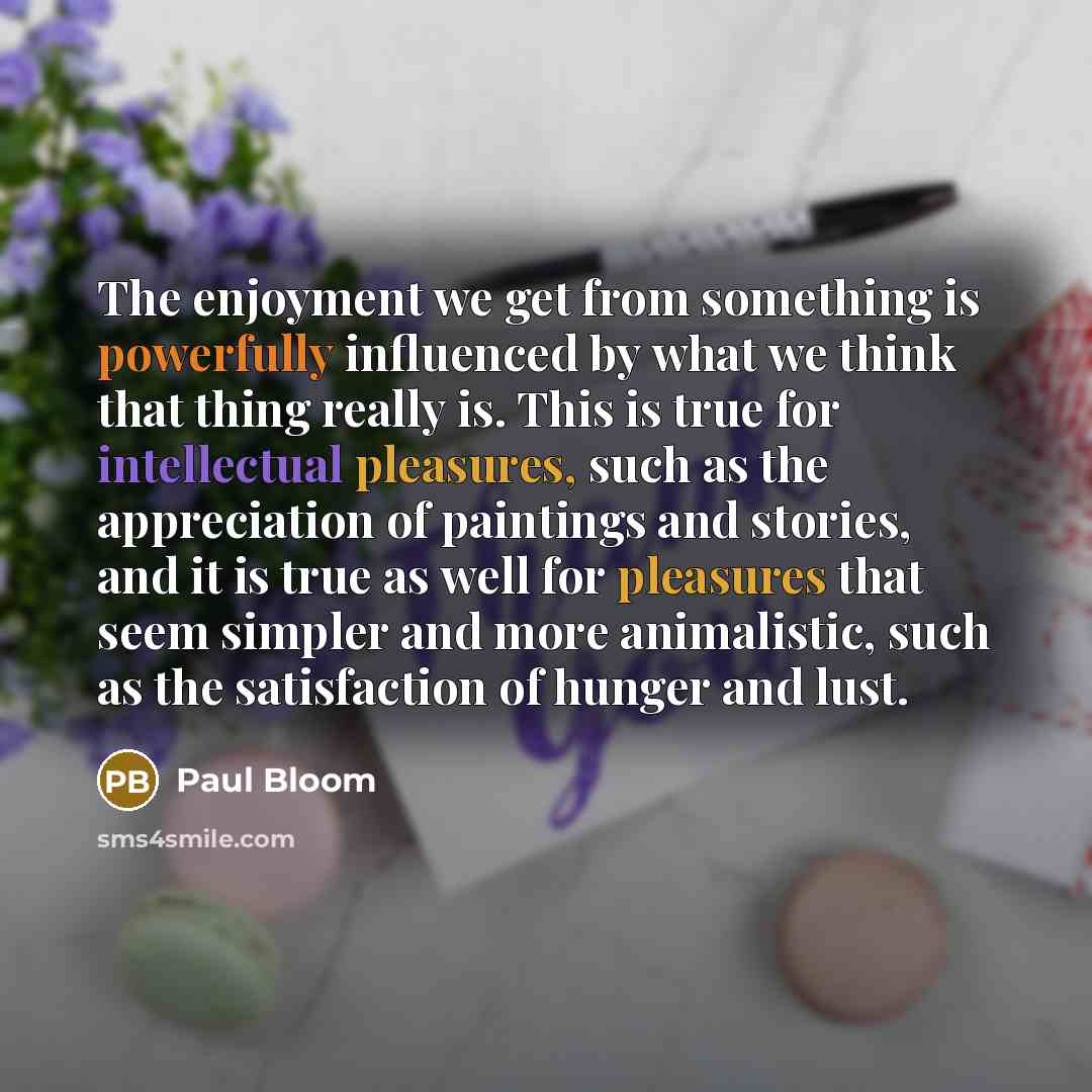 “The enjoyment we get from something is powerfully influenced by what we think that thing really is. This is true for intellectual pleasures, such as the appreciation of paintings and stories, and it is true as well for pleasures that seem simpler and more animalistic, such as the satisfaction of…” quote by Paul Bloom