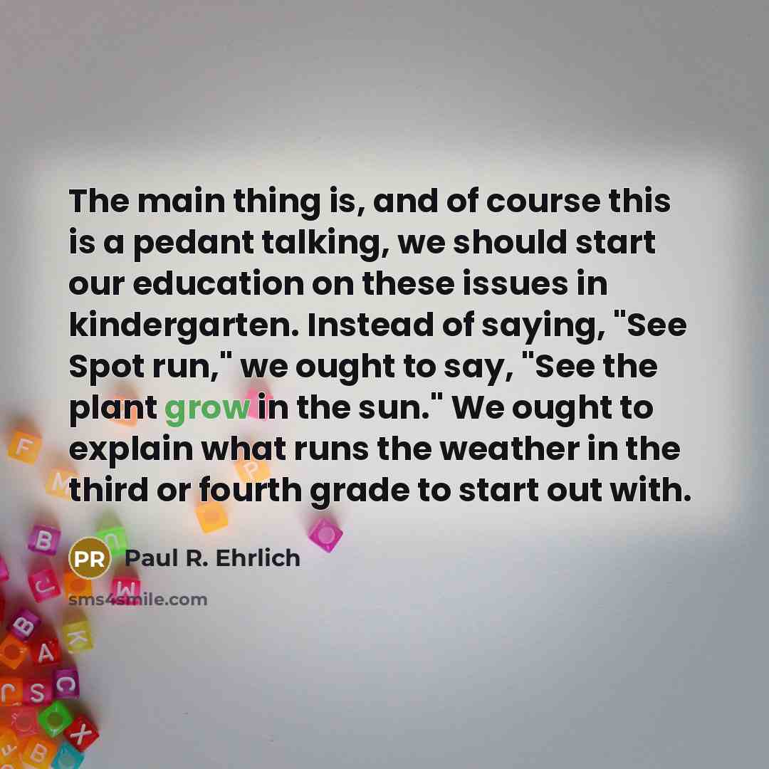“The main thing is, and of course this is a pedant talking, we should start our education on these issues in kindergarten. Instead of saying, "See Spot run," we ought to say, "See the plant grow in the sun." We ought to explain what runs the weather in the third or fourth grade to start out with.” quote by Paul R. Ehrlich