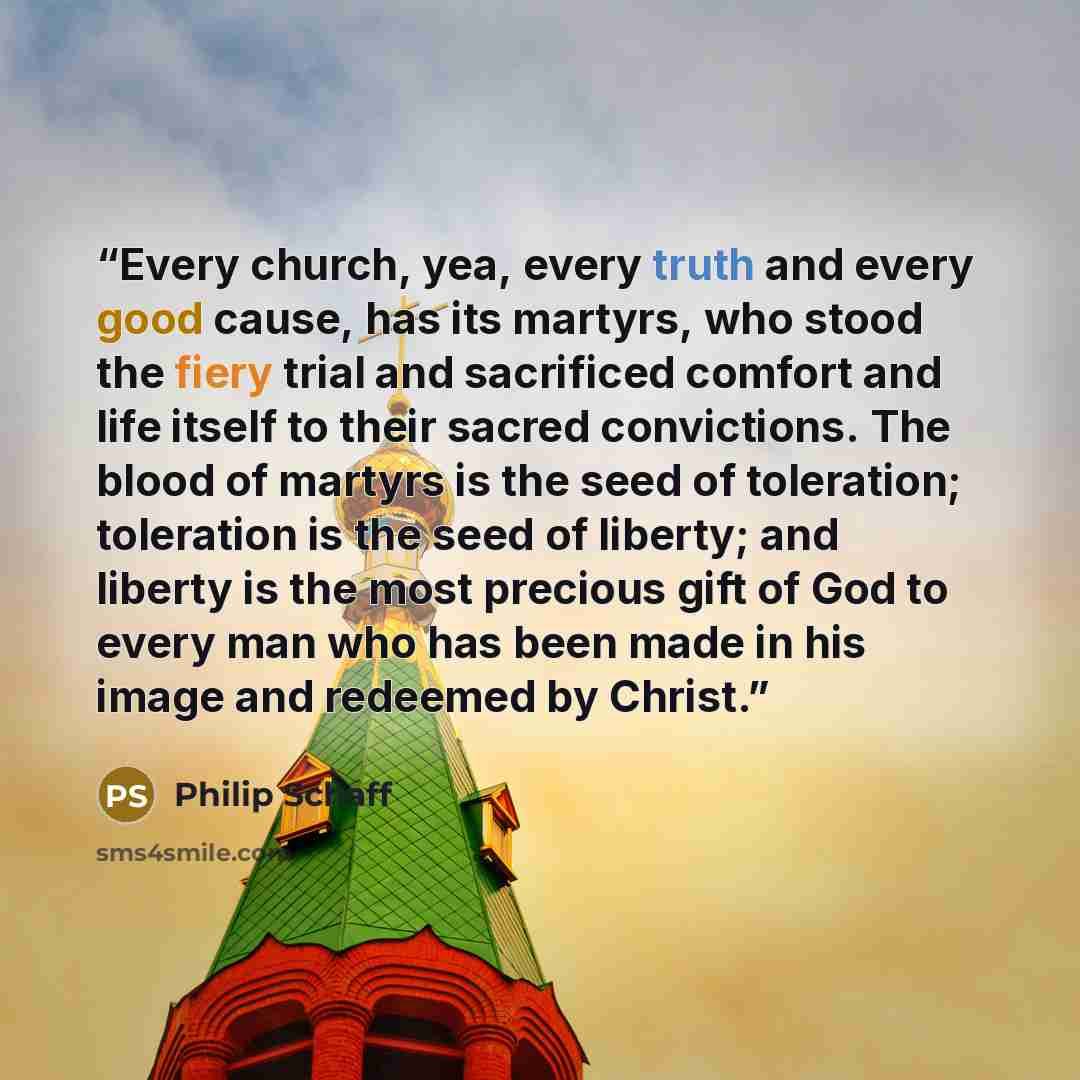 “Every church, yea, every truth and every good cause, has its martyrs, who stood the fiery trial and sacrificed comfort and life itself to their sacred convictions. The blood of martyrs is the seed of toleration; toleration is the seed of liberty; and liberty is the most precious gift of God to…” quote by Philip Schaff