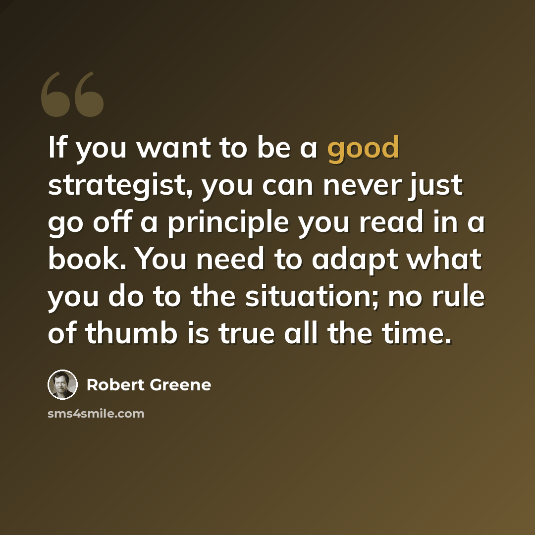 “If you want to be a good strategist, you can never just go off a principle you read in a book. You need to adapt what you do to the situation; no rule of thumb is true all the time.” quote by Robert Greene