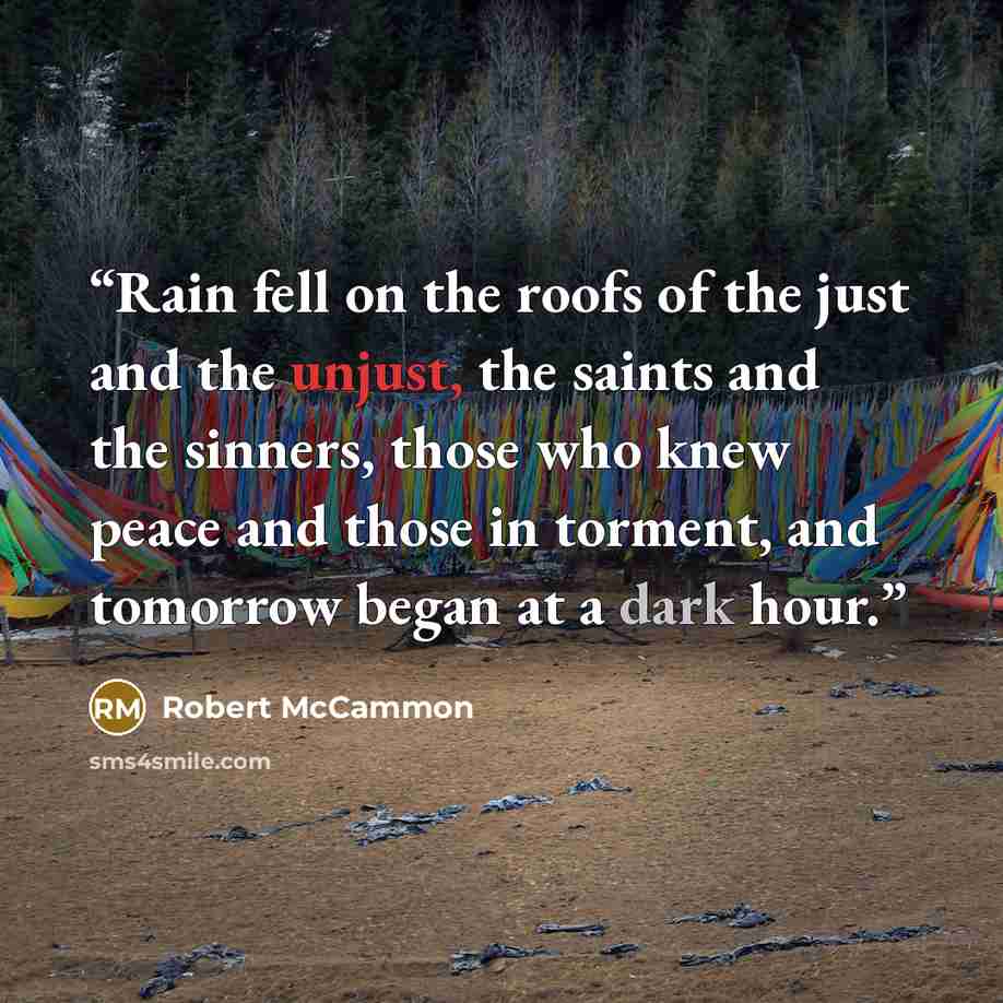 “Rain fell on the roofs of the just and the unjust, the saints and the sinners, those who knew peace and those in torment, and tomorrow began at a dark hour.” quote by Robert McCammon