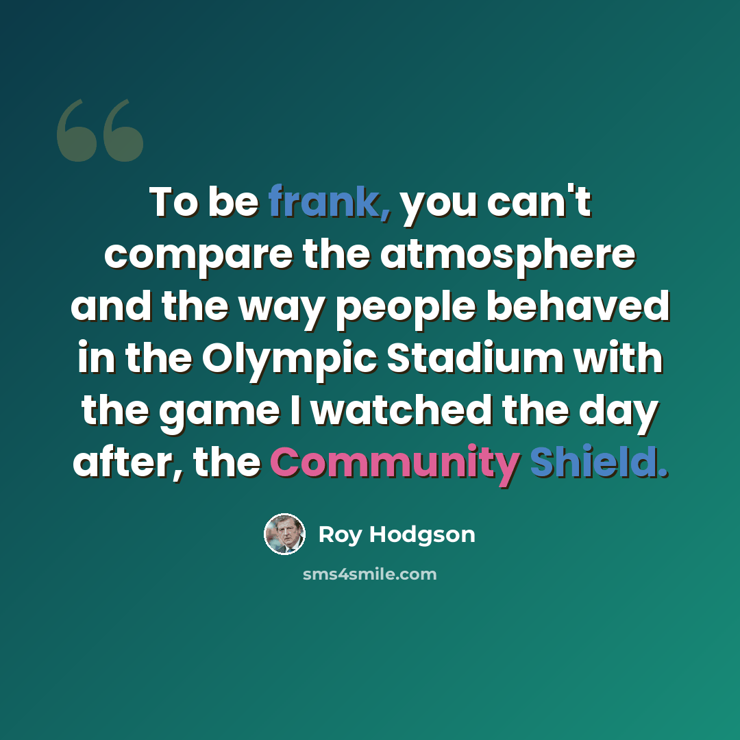 “To be frank, you can't compare the atmosphere and the way people behaved in the Olympic Stadium with the game I watched the day after, the Community Shield.” quote by Roy Hodgson