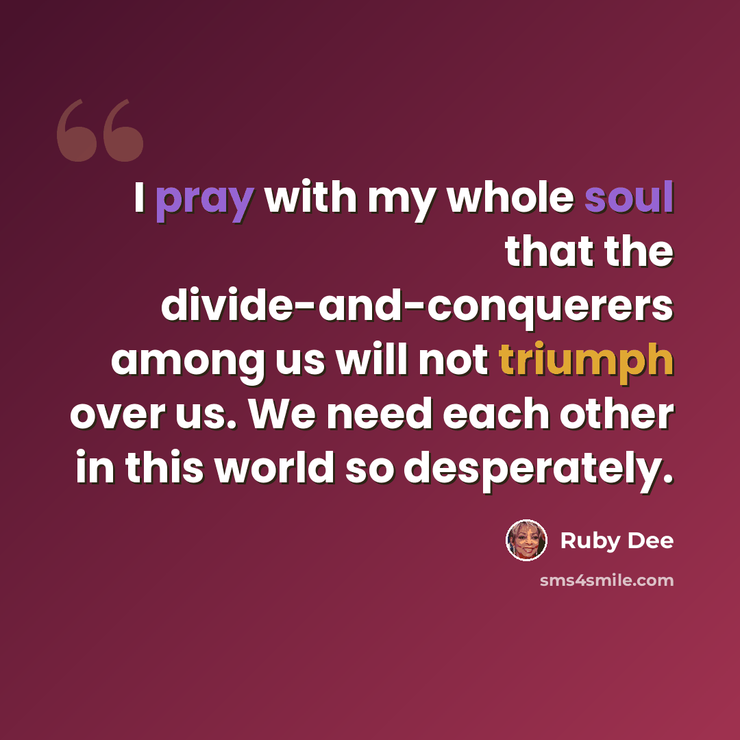 “I pray with my whole soul that the divide-and-conquerers among us will not triumph over us. We need each other in this world so desperately.” quote by Ruby Dee