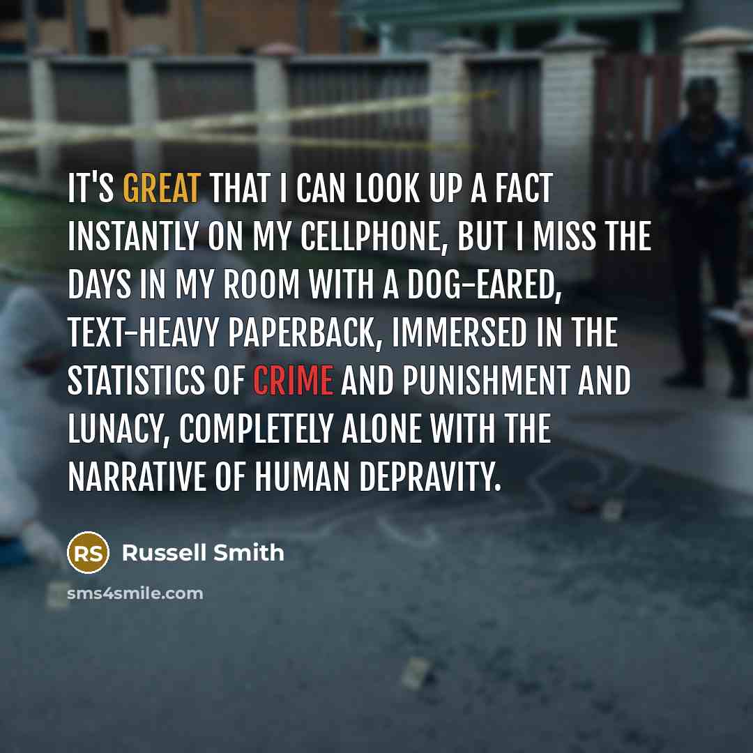 “It's great that I can look up a fact instantly on my cellphone, but I miss the days in my room with a dog-eared, text-heavy paperback, immersed in the statistics of crime and punishment and lunacy, completely alone with the narrative of human depravity.” quote by Russell Smith