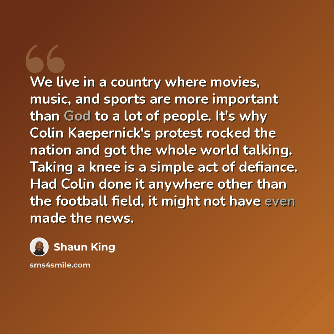 “We live in a country where movies, music, and sports are more important than God to a lot of people. It's why Colin Kaepernick's protest rocked the nation and got the whole world talking. Taking a knee is a simple act of defiance. Had Colin done it anywhere other than the football field, it might…” quote by Shaun King