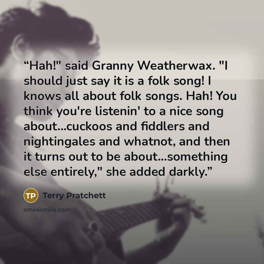 “Hah!" said Granny Weatherwax. "I should just say it is a folk song! I knows all about folk songs. Hah! You think you're listenin' to a nice song about...cuckoos and fiddlers and nightingales and whatnot, and then it turns out to be about...something else entirely," she added darkly.” quote by Terry Pratchett