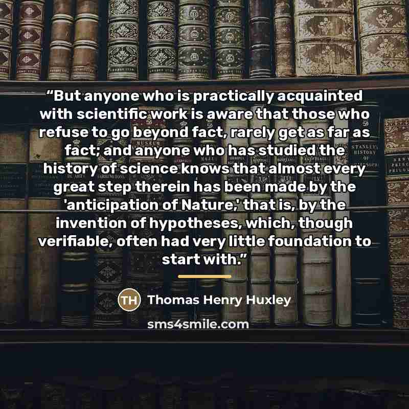 “But anyone who is practically acquainted with scientific work is aware that those who refuse to go beyond fact, rarely get as far as fact; and anyone who has studied the history of science knows that almost every great step therein has been made by the 'anticipation of Nature,' that is, by the…” quote by Thomas Henry Huxley