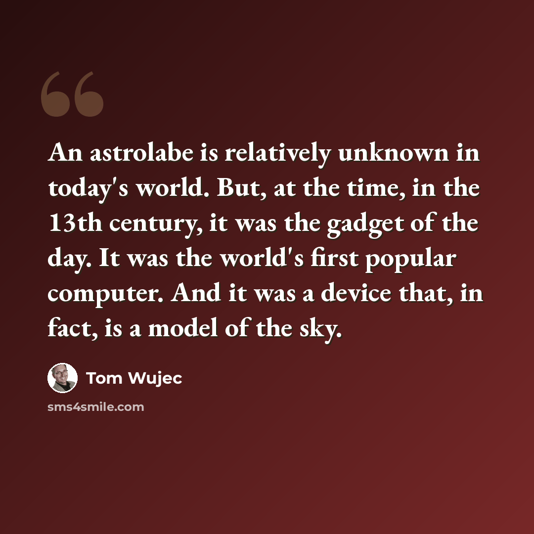 “An astrolabe is relatively unknown in today's world. But, at the time, in the 13th century, it was the gadget of the day. It was the world's first popular computer. And it was a device that, in fact, is a model of the sky.” quote by Tom Wujec