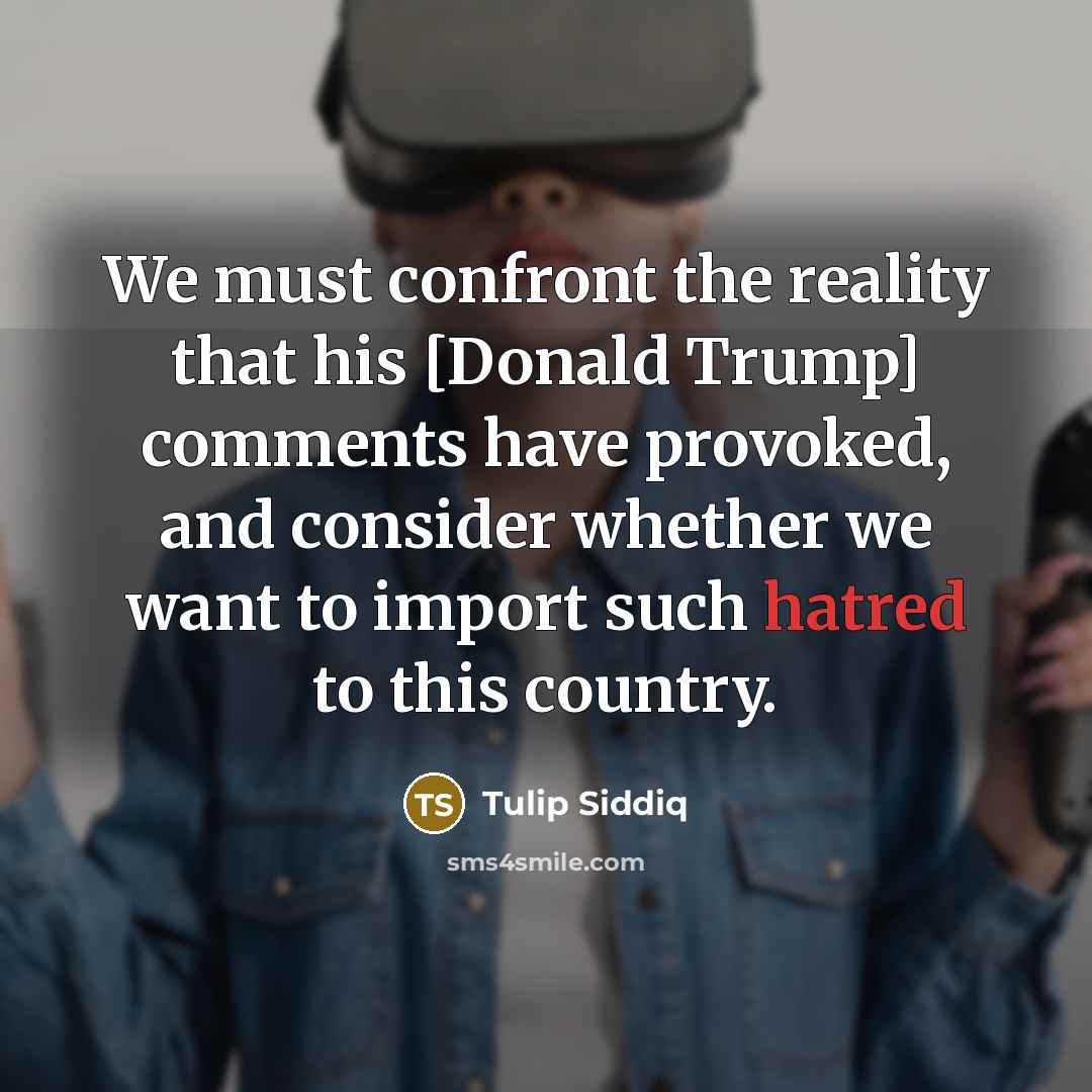 “We must confront the reality that his [Donald Trump] comments have provoked, and consider whether we want to import such hatred to this country.” quote by Tulip Siddiq