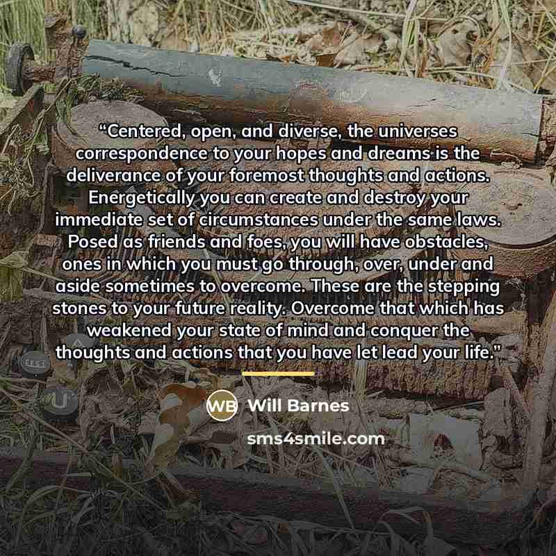 “Centered, open, and diverse, the universes correspondence to your hopes and dreams is the deliverance of your foremost thoughts and actions. Energetically you can create and destroy your immediate set of circumstances under the same laws. Posed as friends and foes, you will have obstacles, ones in…” quote by Will Barnes