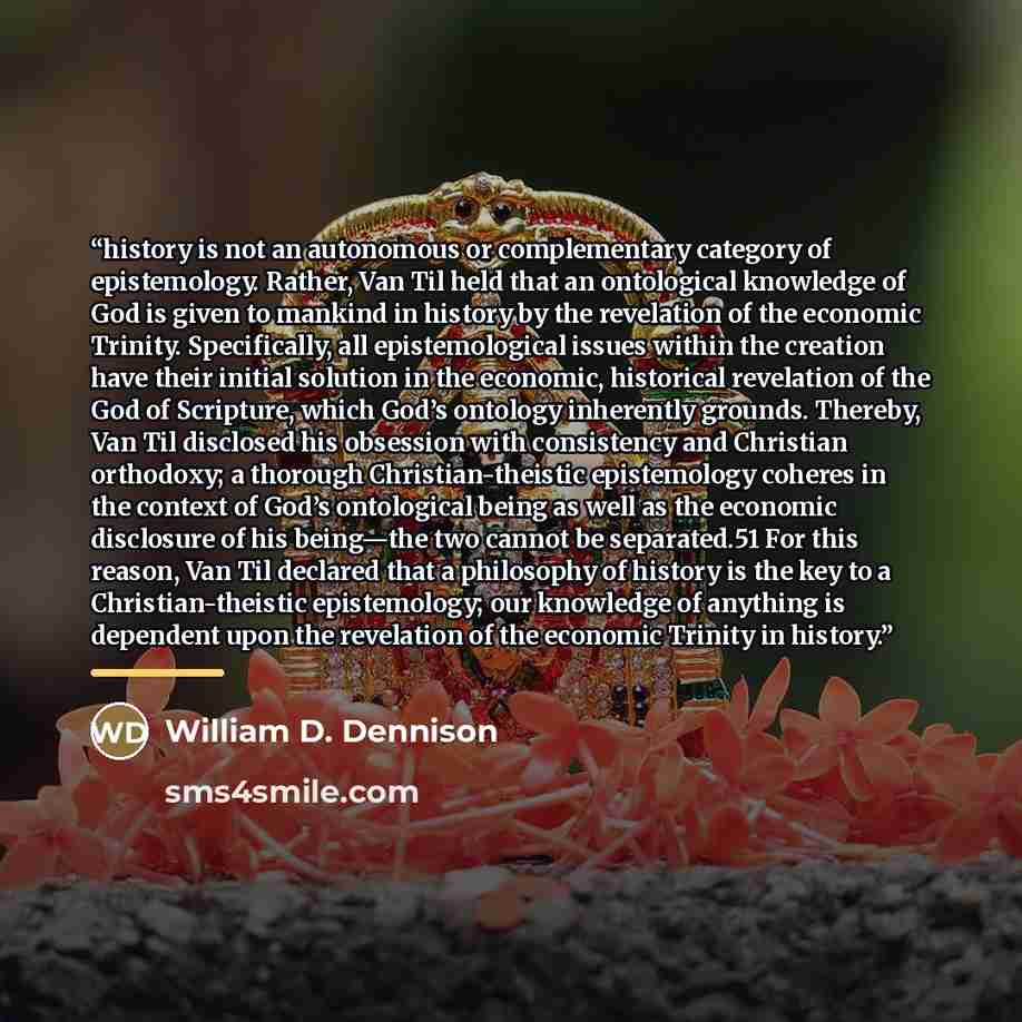 “history is not an autonomous or complementary category of epistemology. Rather, Van Til held that an ontological knowledge of God is given to mankind in history by the revelation of the economic Trinity. Specifically, all epistemological issues within the creation have their initial solution in…” quote by William D. Dennison