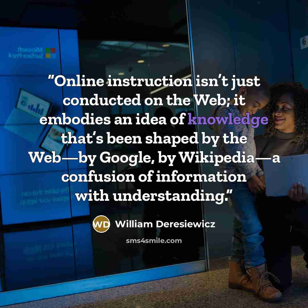 “Online instruction isn’t just conducted on the Web; it embodies an idea of knowledge that’s been shaped by the Web—by Google, by Wikipedia—a confusion of information with understanding.” quote by William Deresiewicz